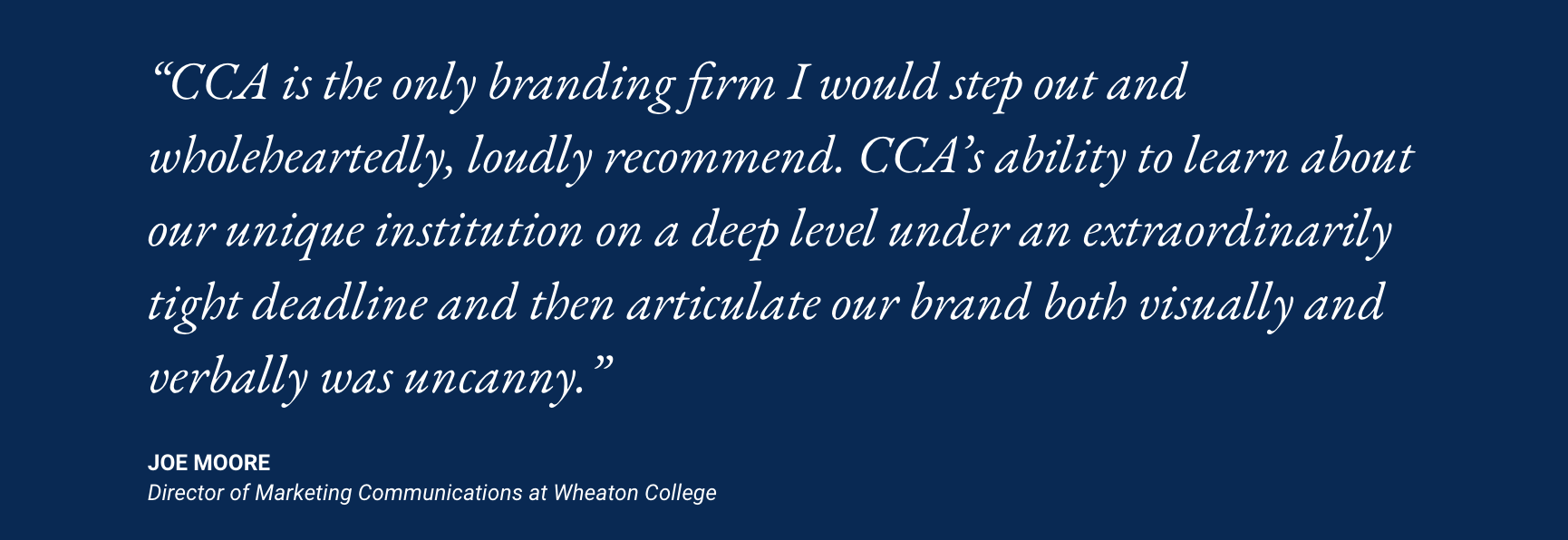 "CCA is the only branding firm I would step out and wholeheartedly, loudly recommend. CCA's ability to learn about our unique institution on a deep level under an extraordinarily tight deadline and then articulate our brand both visually and verbally was uncanny." Joe Moore, Director of Marketing Communications at Wheaton College